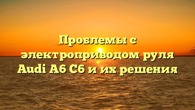 Проблемы с электроприводом руля Audi A6 C6 и их решения