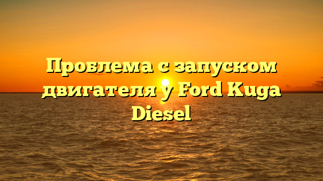 Проблема с запуском двигателя у Ford Kuga Diesel