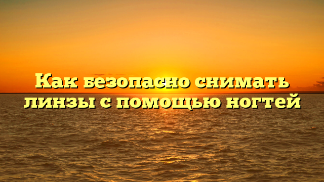 Как безопасно снимать линзы с помощью ногтей