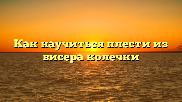Как научиться плести из бисера колечки