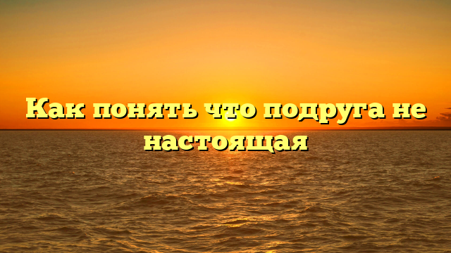 Как понять что подруга не настоящая