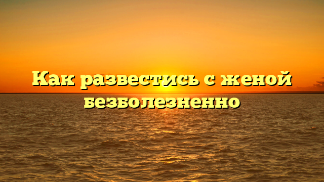 Как развестись с женой безболезненно